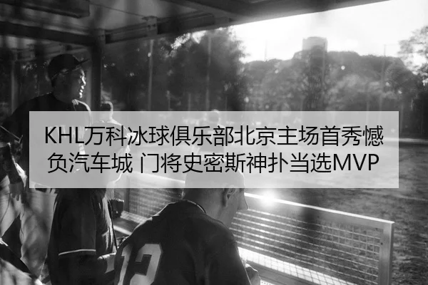 KHL万科冰球俱乐部北京主场首秀憾负汽车城 门将史密斯神扑当选MVP